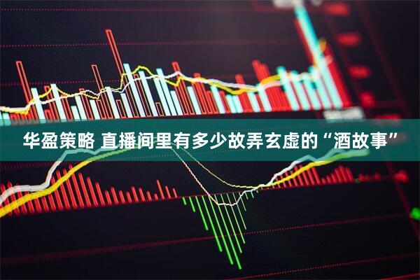 华盈策略 直播间里有多少故弄玄虚的“酒故事”