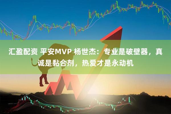 汇盈配资 平安MVP 杨世杰：专业是破壁器，真诚是黏合剂，热爱才是永动机