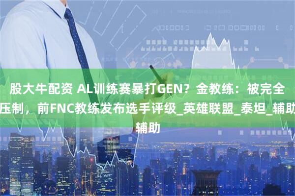 股大牛配资 AL训练赛暴打GEN？金教练：被完全压制，前FNC教练发布选手评级_英雄联盟_泰坦_辅助