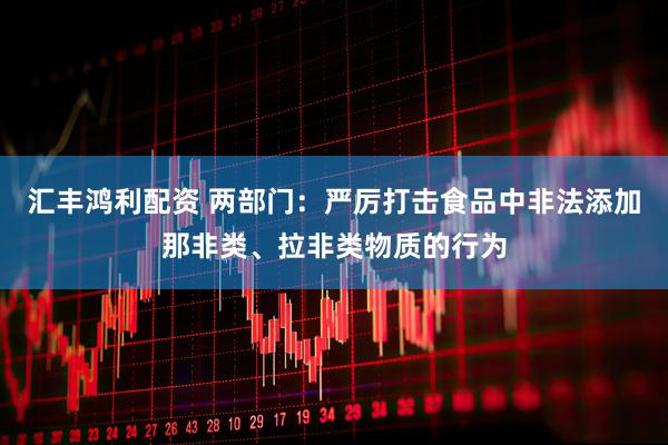 汇丰鸿利配资 两部门：严厉打击食品中非法添加那非类、拉非类物质的行为
