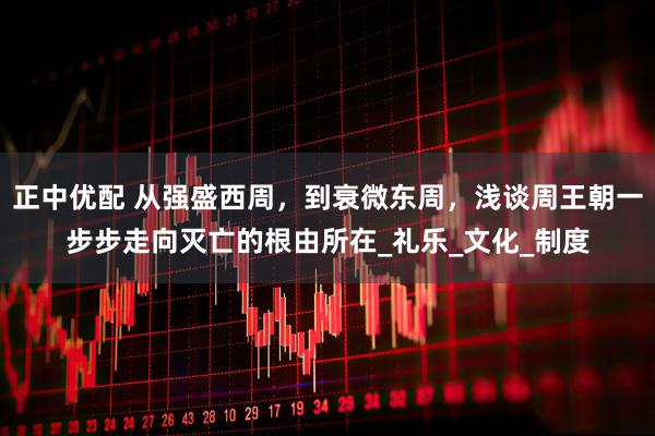 正中优配 从强盛西周，到衰微东周，浅谈周王朝一步步走向灭亡的根由所在_礼乐_文化_制度