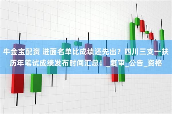 牛金宝配资 进面名单比成绩还先出？四川三支一扶历年笔试成绩发布时间汇总！_复审_公告_资格