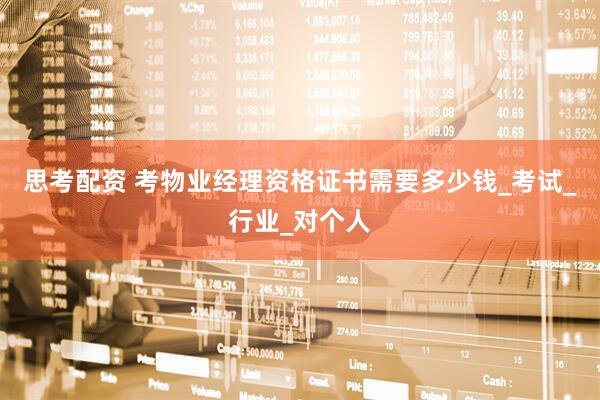 思考配资 考物业经理资格证书需要多少钱_考试_行业_对个人