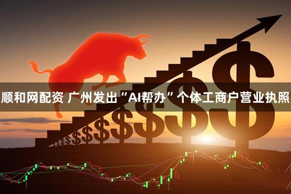 顺和网配资 广州发出“AI帮办”个体工商户营业执照