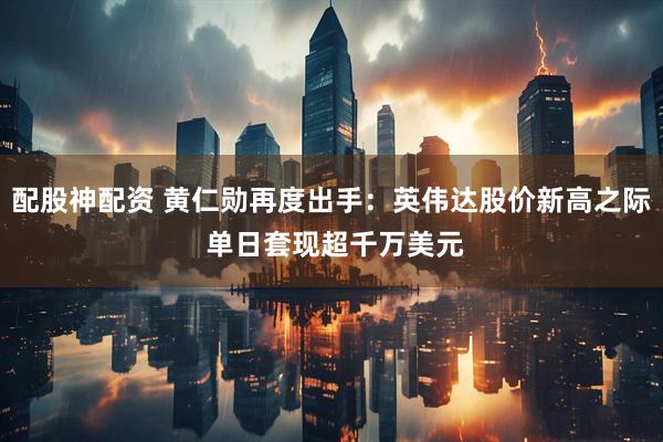 配股神配资 黄仁勋再度出手：英伟达股价新高之际 单日套现超千万美元