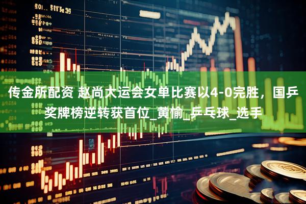 传金所配资 赵尚大运会女单比赛以4-0完胜，国乒奖牌榜逆转获首位_黄愉_乒乓球_选手