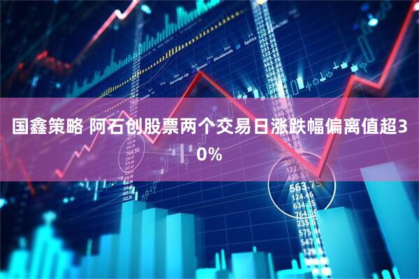 国鑫策略 阿石创股票两个交易日涨跌幅偏离值超30%