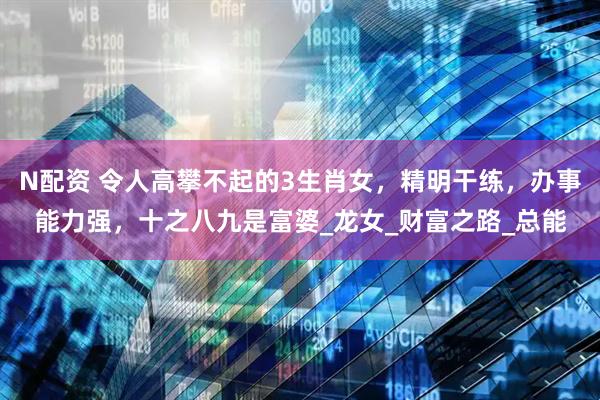 N配资 令人高攀不起的3生肖女，精明干练，办事能力强，十之八九是富婆_龙女_财富之路_总能