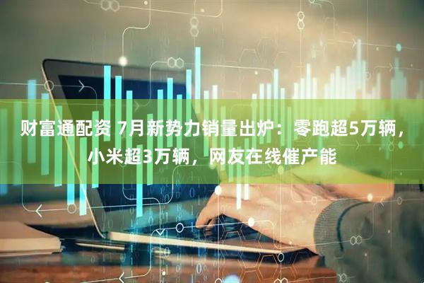 财富通配资 7月新势力销量出炉：零跑超5万辆，小米超3万辆，网友在线催产能