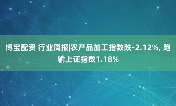 博宝配资 行业周报|农产品加工指数跌-2.12%, 跑输上证指数1.18%
