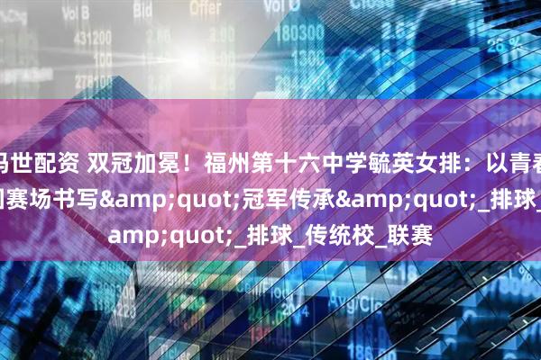 玛世配资 双冠加冕！福州第十六中学毓英女排：以青春之名，在全国赛场书写&quot;冠军传承&quot;_排球_传统校_联赛