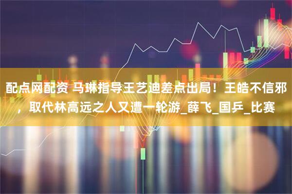 配点网配资 马琳指导王艺迪差点出局！王皓不信邪，取代林高远之人又遭一轮游_薛飞_国乒_比赛