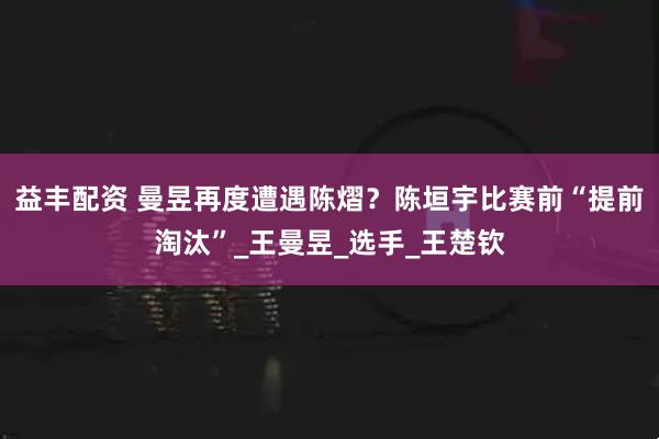益丰配资 曼昱再度遭遇陈熠？陈垣宇比赛前“提前淘汰”_王曼昱_选手_王楚钦