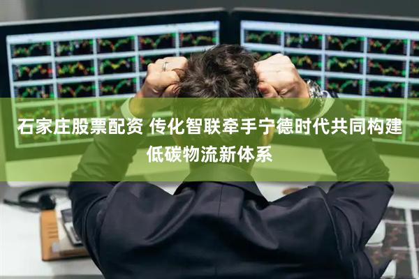 石家庄股票配资 传化智联牵手宁德时代共同构建低碳物流新体系