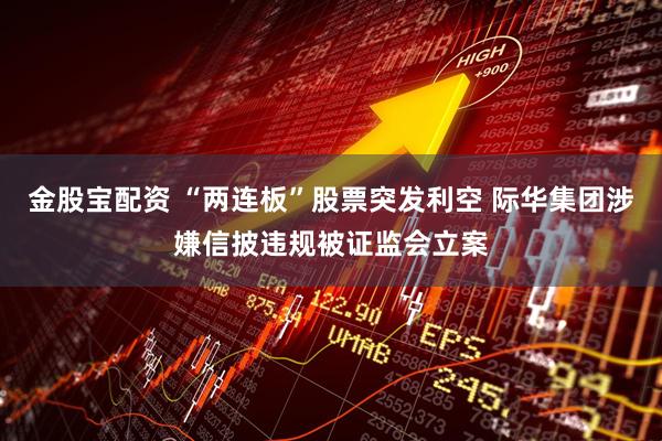 金股宝配资 “两连板”股票突发利空 际华集团涉嫌信披违规被证监会立案