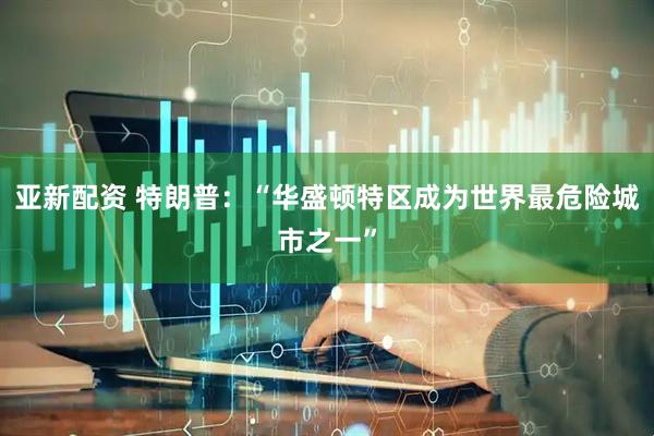 亚新配资 特朗普：“华盛顿特区成为世界最危险城市之一”