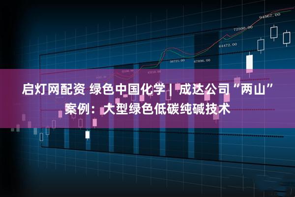 启灯网配资 绿色中国化学 |  成达公司“两山”案例：大型绿色低碳纯碱技术